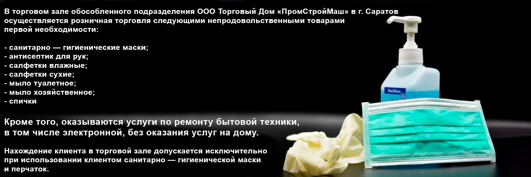 В торговом зале обособленного подразделения ООО Торговый Дом «ПромСтройМаш» в г. Саратов осуществляется розничная торговля следующими непродовольственными товарами первой необходимости:
- санитарно — гигиенические маски;
- антисептик для рук;
- салфетки влажные;
- салфетки сухие;
- мыло туалетное;
- мыло хозяйственное;
- спички
Кроме того, оказываются услуги по ремонту бытовой техники, в том числе электронной, без оказания услуг на дому.
Нахождение клиента в торговой зале допускается исключительно при использовании клиентом санитарно — гигиенической маски и перчаток В торговом зале обособленного подразделения ООО Торговый Дом «ПромСтройМаш» в г. Саратов осуществляется розничная торговля следующими непродовольственными товарами первой необходимости:
- санитарно — гигиенические маски;
- антисептик для рук;
- салфетки влажные;
- салфетки сухие;
- мыло туалетное;
- мыло хозяйственное;
- спички
Кроме того, оказываются услуги по ремонту бытовой техники, в том числе электронной, без оказания услуг на дому.
Нахождение клиента в торговой зале допускается исключительно при использовании клиентом санитарно — гигиенической маски и перчаток
